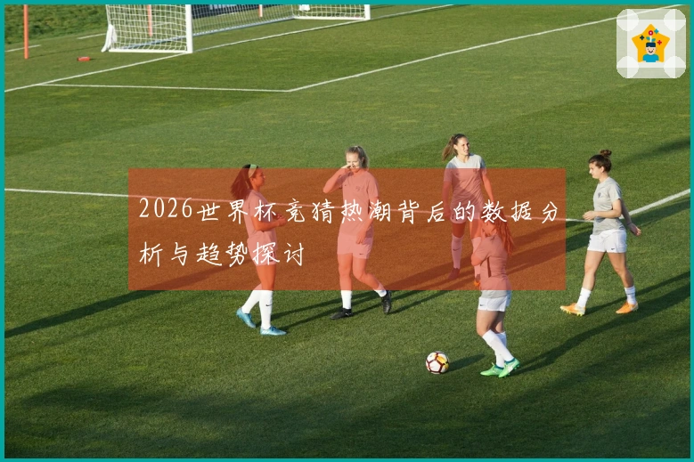 2026世界杯竞猜热潮背后的数据分析与趋势探讨